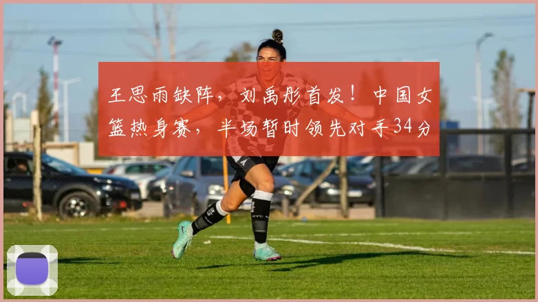 王思雨缺阵，刘禹彤首发！中国女篮热身赛，半场暂时领先对手34分